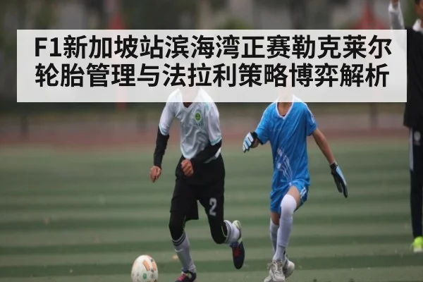 F1新加坡站滨海湾正赛勒克莱尔轮胎管理与法拉利策略博弈解析