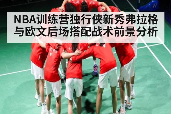 NBA训练营独行侠新秀弗拉格与欧文后场搭配战术前景分析