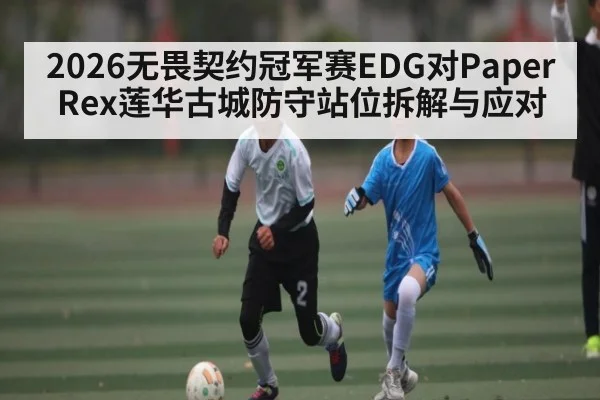 2026无畏契约冠军赛EDG对Paper Rex莲华古城防守站位拆解与应对